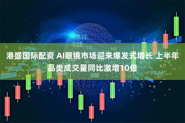 港盛国际配资 AI眼镜市场迎来爆发式增长 上半年品类成交量同比激增10倍