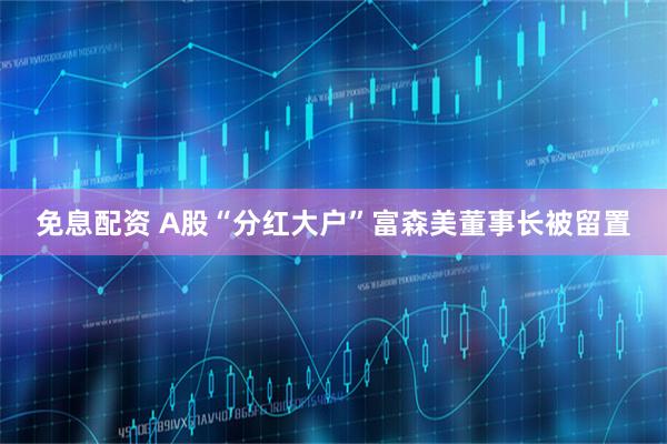 免息配资 A股“分红大户”富森美董事长被留置