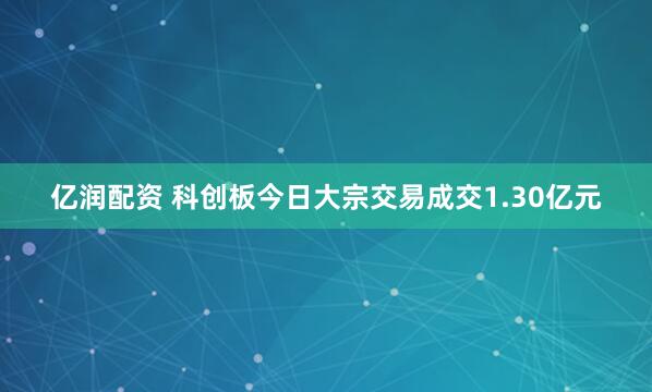 亿润配资 科创板今日大宗交易成交1.30亿元