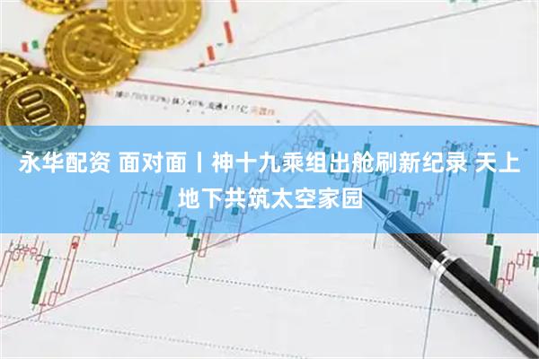 永华配资 面对面丨神十九乘组出舱刷新纪录 天上地下共筑太空家园