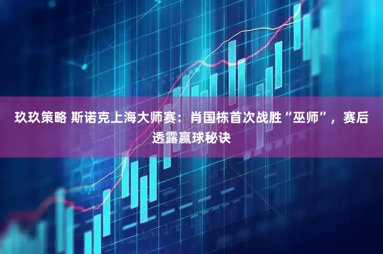 玖玖策略 斯诺克上海大师赛：肖国栋首次战胜“巫师”，赛后透露赢球秘诀