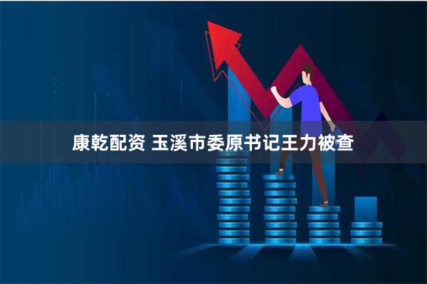 康乾配资 玉溪市委原书记王力被查