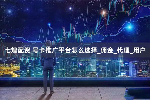 七煌配资 号卡推广平台怎么选择_佣金_代理_用户