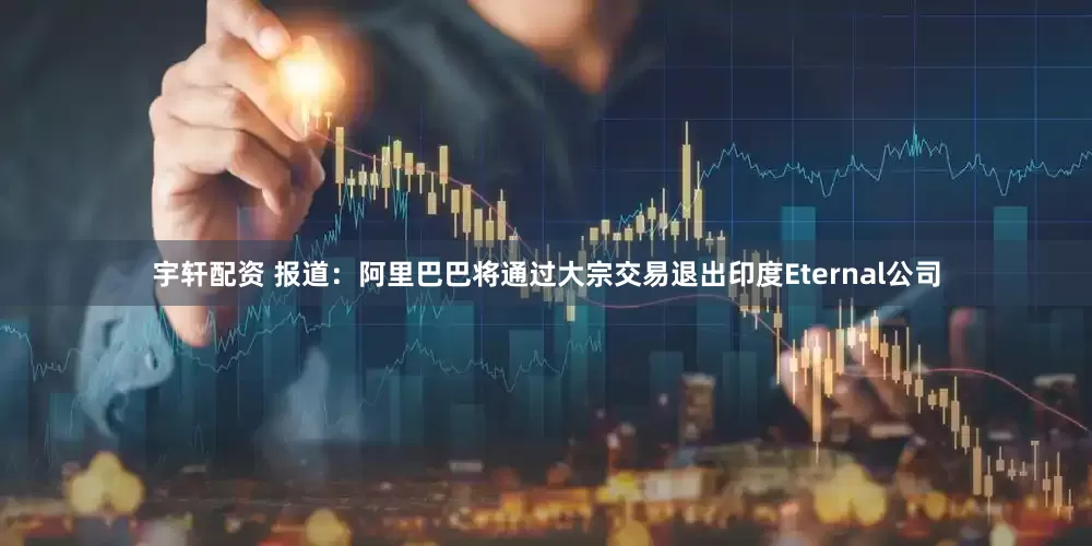 宇轩配资 报道：阿里巴巴将通过大宗交易退出印度Eternal公司