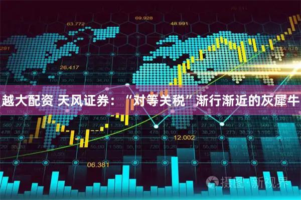 越大配资 天风证券：“对等关税”渐行渐近的灰犀牛