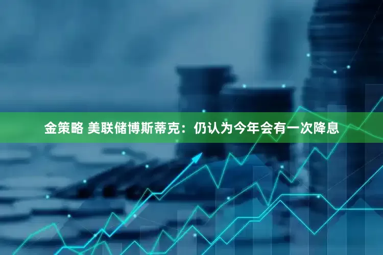 金策略 美联储博斯蒂克：仍认为今年会有一次降息