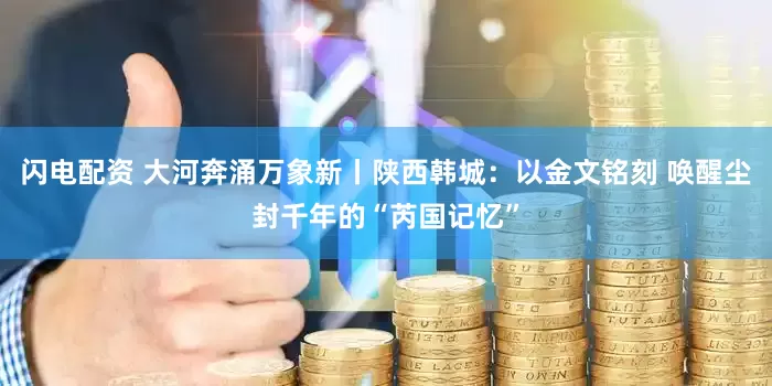 闪电配资 大河奔涌万象新丨陕西韩城：以金文铭刻 唤醒尘封千年的“芮国记忆”