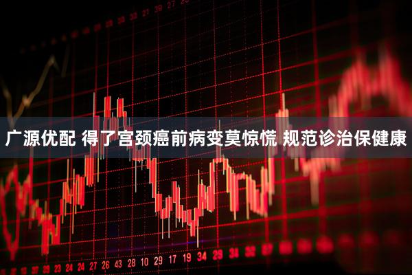 广源优配 得了宫颈癌前病变莫惊慌 规范诊治保健康
