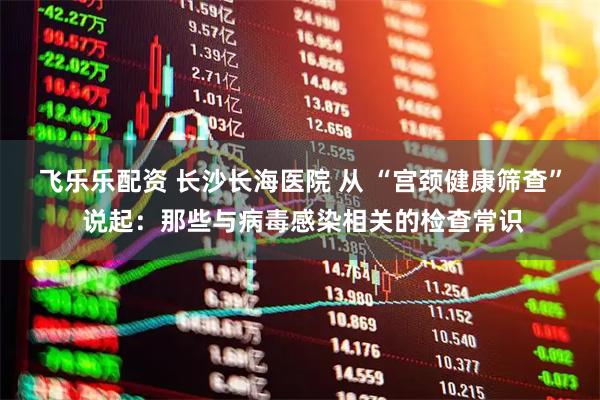飞乐乐配资 长沙长海医院 从 “宫颈健康筛查” 说起：那些与病毒感染相关的检查常识