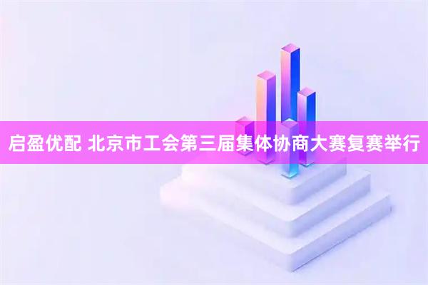 启盈优配 北京市工会第三届集体协商大赛复赛举行