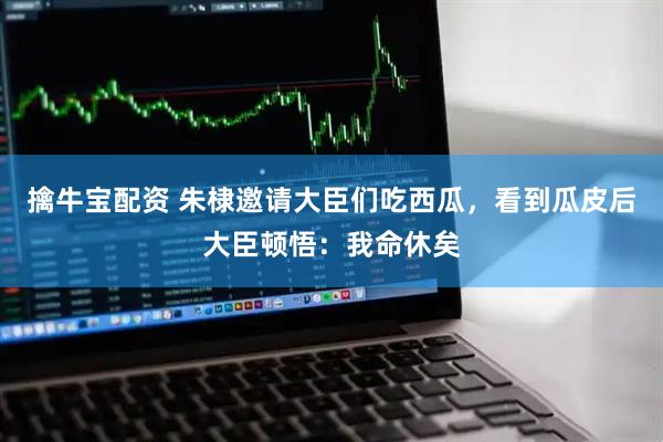 擒牛宝配资 朱棣邀请大臣们吃西瓜，看到瓜皮后大臣顿悟：我命休矣