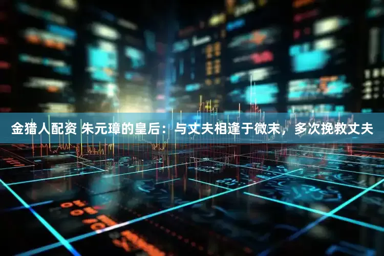 金猎人配资 朱元璋的皇后：与丈夫相逢于微末，多次挽救丈夫