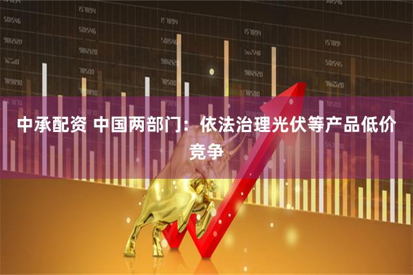 中承配资 中国两部门：依法治理光伏等产品低价竞争