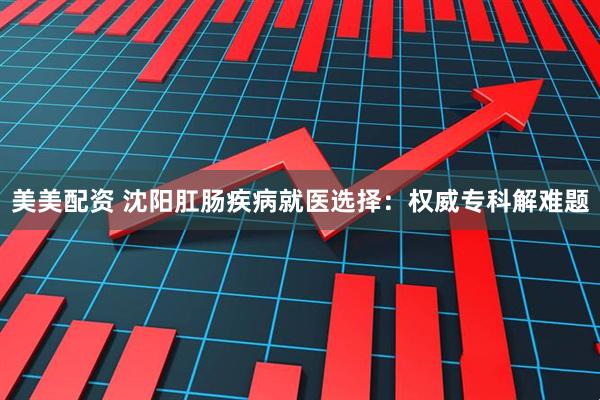 美美配资 沈阳肛肠疾病就医选择：权威专科解难题