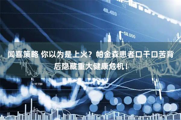 闻喜策略 你以为是上火？帕金森患者口干口苦背后隐藏重大健康危机！