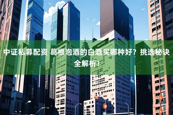 中证私募配资 葛根泡酒的白酒买哪种好？挑选秘诀全解析！