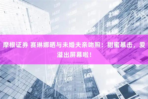 摩根证券 赛琳娜晒与未婚夫亲吻照：甜蜜暴击，爱溢出屏幕啦！