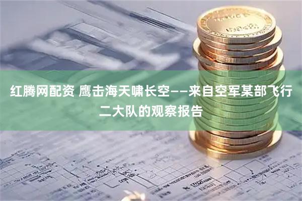 红腾网配资 鹰击海天啸长空——来自空军某部飞行二大队的观察报告
