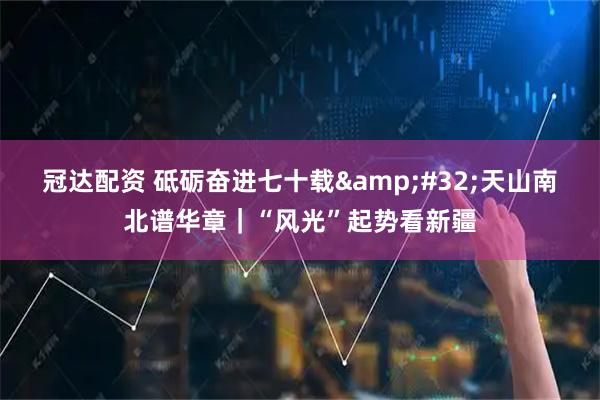 冠达配资 砥砺奋进七十载&#32;天山南北谱华章｜“风光”起势看新疆