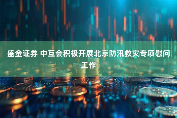 盛金证券 中互会积极开展北京防汛救灾专项慰问工作