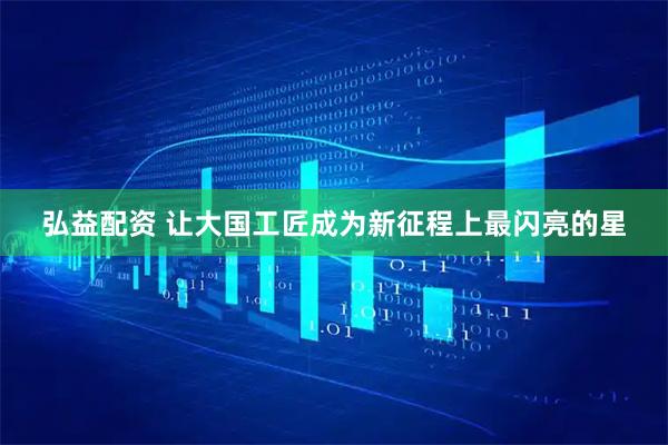 弘益配资 让大国工匠成为新征程上最闪亮的星