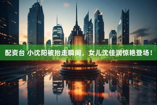 配资台 小沈阳被抬走瞬间，女儿沈佳润惊艳登场！
