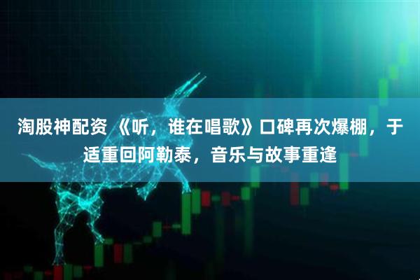 淘股神配资 《听，谁在唱歌》口碑再次爆棚，于适重回阿勒泰，音乐与故事重逢