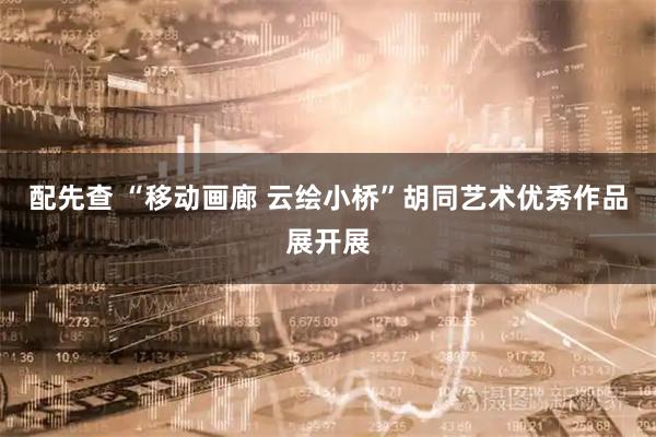 配先查 “移动画廊 云绘小桥”胡同艺术优秀作品展开展