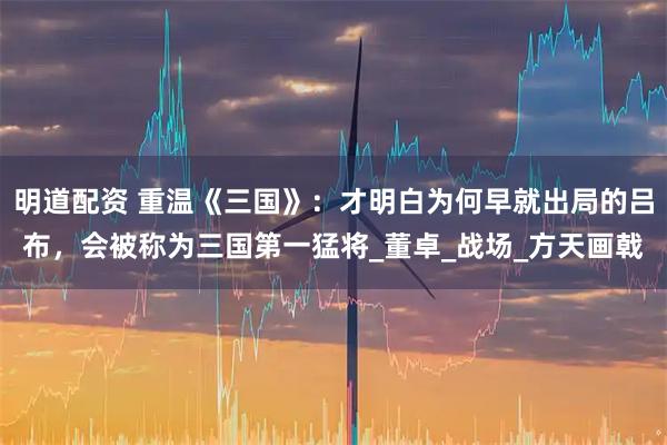 明道配资 重温《三国》：才明白为何早就出局的吕布，会被称为三国第一猛将_董卓_战场_方天画戟