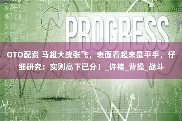 OTO配资 马超大战张飞，表面看起来是平手，仔细研究：实则高下已分！_许褚_曹操_战斗