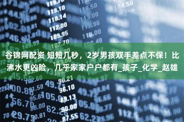 谷锦网配资 短短几秒，2岁男孩双手差点不保！比沸水更凶险，几乎家家户户都有_孩子_化学_赵雄