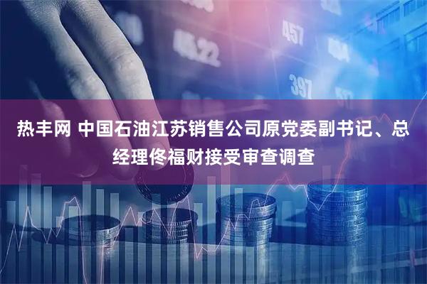 热丰网 中国石油江苏销售公司原党委副书记、总经理佟福财接受审查调查