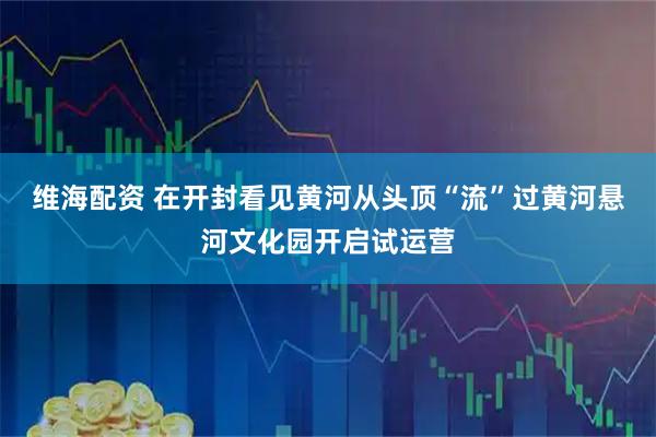 维海配资 在开封看见黄河从头顶“流”过黄河悬河文化园开启试运营