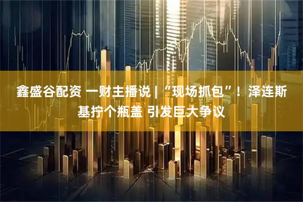鑫盛谷配资 一财主播说 | “现场抓包”！泽连斯基拧个瓶盖 引发巨大争议